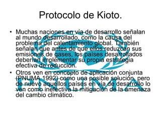 Protocolo de Kioto. Muchas naciones en vía de desarrollo señalan al mundo desarrollado, como la causa del problema del calentamiento global. También señalan que antes de que ellos reduzcan sus emisiones de gases, los países desarrollados deberían implementar su propia estrategia efectiva de reducción. Otros ven en concepto de aplicación conjunta (PNUMA 1992) como una posible solución, pero de nuevo aquellos países en vía de desarrollo lo ven como inefectiva la mitigación de la amenaza del cambio climático. 