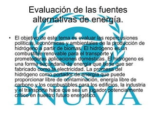 Evaluación de las fuentes alternativas de energía. El objetivo de este tema es evaluar las repercusiones políticas, económicas y ambientales de la producción de hidrógeno a partir de biomas. El hidrógeno es un combustible renovable para el transporte y prometedoras aplicaciones domésticas. El hidrógeno es una forma secundaria de energía que tiene que ser fabricado como la electricidad. La promesa del hidrógeno como portador de energía que puede proporcionar libre de contaminación, energía libre de carbono y los combustibles para los edificios, la industria y el transporte hace que sea un jugador potencialmente crítico en nuestro futuro energético.  