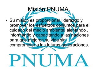 Misión PNUMA. Su misión es proporcionar liderazgo y promover los esfuerzos conjuntos para el cuidado del medio ambiente, alentando , informando y capacitando a las naciones para que mejoren su vida sin comprometer a las futuras generaciones.  