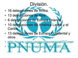 División. 16 delegaciones de África. 13 delegaciones de Asia. 6 delegaciones de Europa Oriental. 10 delegaciones de América Latina y el Caribe. 13 delegaciones de Europa Occidental y otros http://www.unep.org/gc/Secretariat/GCmember2008-2011-alpha.pdf http://www.nyo.unep.org/pdfs/2997.pdf 