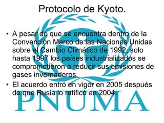 Protocolo de Kyoto. A pesar de que se encuentra dentro de la Convención Marco de las Naciones Unidas sobre el Cambio Climático de 1992, solo hasta 1997 los países industrializados se comprometieron a reducir sus emisiones de gases invernaderos. El acuerdo entró en vigor en 2005 después de que Rusia lo ratificó en 2004. 
