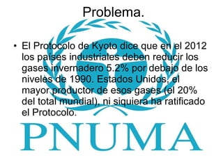 Problema. El Protocolo de Kyoto dice que en el 2012 los países industriales deben reducir los gases invernadero 5.2% por debajo de los niveles de 1990. Estados Unidos, el mayor productor de esos gases (el 20% del total mundial), ni siquiera ha ratificado el Protocolo. 
