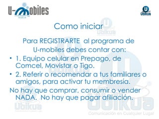 Como iniciar  Para REGISTRARTE  al programa de  U-mobiles debes contar con: 1. Equipo celular en Prepago, de Comcel, Movistar o Tigo.  2. Referir o recomendar a tus familiares o amigos, para activar tu membresía.  No hay que comprar, consumir o vender NADA.  No hay que pagar afiliación. 
