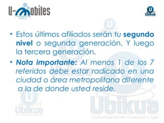 Estos últimos afiliados serán tu  segundo nivel  o segunda generación. Y luego la tercera generación. Nota importante:  Al menos 1 de los 7 referidos debe estar radicado en una ciudad o área metropolitana diferente  a la de donde usted reside. 