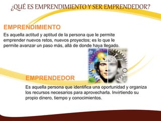 EMPRENDIMIENTO
Es aquella actitud y aptitud de la persona que le permite
emprender nuevos retos, nuevos proyectos; es lo que le
permite avanzar un paso más, allá de donde haya llegado.
¿QUÉ ES EMPRENDIMIENTO Y SER EMPRENDEDOR?
EMPRENDEDOR
Es aquella persona que identifica una oportunidad y organiza
los recursos necesarios para aprovecharla. Invirtiendo su
propio dinero, tiempo y conocimientos.
 