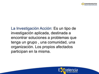 La Investigación Acción: Es un tipo de
investigación aplicada, destinada a
encontrar soluciones a problemas que
tenga un grupo , una comunidad, una
organización. Los propios afectados
participan en la misma.
 