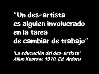 Un des-artista“
es alguien involucrado
en la tarea
de cambiar de trabajo”
‘La educación del des-artista’
Allan Kaprow, 197...