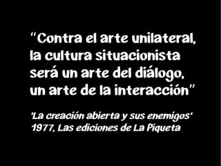 Contra el arte unilateral,“
la cultura situacionista
será un arte del diálogo,
un arte de la interacción”
‘La creación abi...