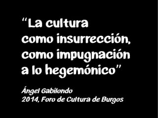 La cultura“
como insurrección,
como impugnación
a lo hegemónico”
Ángel Gabilondo
2014, Foro de Cultura de Burgos
 