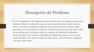 Descripción del Problema
• En el corregimiento de Taganga consta con historias, que logran contar, estas
trataban sobre las costumbres que se tenían anteriormente, cuáles eran los
mitos y leyendas, situaciones relatadas por las personas de la tercera edad,
que durante su juventud le ocurrieron, además la historia que esta tiene sobre
las montañas que la rodean, como los caminos de dumbira, dunkarinka,
biyuca, donde estos caminos conectaba, las diferentes etnias, como los que
están ubicados en la sierra nevada de santa marta, y de esta forma compartir
mensajes entre etnias.
 