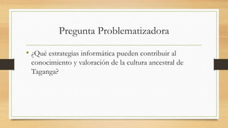 Pregunta Problematizadora
• ¿Qué estrategias informática pueden contribuir al
conocimiento y valoración de la cultura ancestral de
Taganga?
 