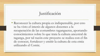 Justificación
• Reconocer la cultura propia es indispensable, por esto
se ha visto el interés de algunos docentes a la
recuperación de las costumbres tagangueras, aportando
conocimientos sobre lo que trata la cultura ancestral de
taganga, por tal razón este proyecto se realiza con el fin
de conocer, fortalecer y emitir la cultura de esta etnia
utilizando el Comic.
 