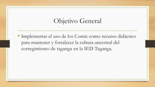 Objetivo General
• Implementar el uso de los Comic como recurso didáctico
para mantener y fortalecer la cultura ancestral del
corregimiento de taganga en la IED Taganga.
 