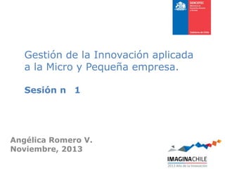 Gestión de la Innovación aplicada
a la Micro y Pequeña empresa.
Sesión n 1

Angélica Romero V.
Noviembre, 2013

 