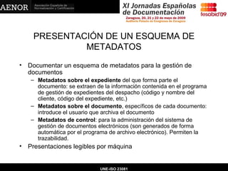 PRESENTACIÓN DE UN ESQUEMA DE METADATOS Documentar un esquema de metadatos para la gestión de documentos Metadatos sobre el expediente  del que forma parte el documento: se extraen de la información contenida en el programa de gestión de expedientes del despacho (código y nombre del cliente, código del expediente, etc.) Metadatos sobre el documento , específicos de cada documento: introduce el usuario que archiva el documento Metadatos de control : para la administración del sistema de gestión de documentos electrónicos (son generados de forma automática por el programa de archivo electrónico). Permiten la trazabilidad. Presentaciones legibles por máquina   UNE-ISO 23081 