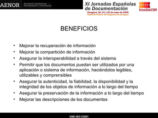 BENEFICIOS Mejorar la recuperación de información Mejorar la compartición de información Asegurar la interoperabilidad a través del sistema Permitir que los documentos puedan ser utilizados por una aplicación o sistema de información, haciéndolos legibles, utilizables y comprensibles  Asegurar la autenticidad, la fiabilidad, la disponibilidad y la integridad de los objetos de información a lo largo del tiempo Asegurar la preservación de la información a lo largo del tiempo Mejorar las descripciones de los documentos UNE-ISO 23081 