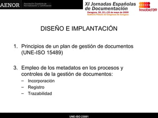 DISEÑO E IMPLANTACIÓN Principios de un plan de gestión de documentos (UNE-ISO 15489) Empleo de los metadatos en los procesos y controles de la gestión de documentos: Incorporación Registro Trazabilidad UNE-ISO 23081 