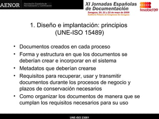 1. Diseño e implantación: principios  (UNE-ISO 15489) Documentos creados en cada proceso Forma y estructura en que los documentos se deberían crear e incorporar en el sistema Metadatos que deberían crearse Requisitos para recuperar, usar y transmitir documentos durante los procesos de negocio y plazos de conservación necesarios Como organizar los documentos de manera que se cumplan los requisitos necesarios para su uso UNE-ISO 23081 