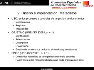 2. Diseño e implantación: Metadatos USO: en los procesos y controles de la gestión de documentos: Incorporación Registros Trazabilidad OBJETIVO (UNE-ISO 23081, s. 4.1) Identificación Autenticación Descripción Localización Gestión de los recursos de forma sistemática y consistente FINES (UNE-ISO 23081, s. 4.1): Cumplir los requisitos de la organización y de la sociedad Hacer frente a las responsabilidades que cada organización tiene UNE-ISO 23081 