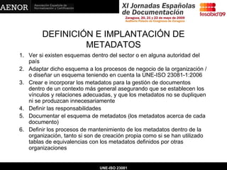DEFINICIÓN E IMPLANTACIÓN DE METADATOS Ver si existen esquemas dentro del sector o en alguna autoridad del país Adaptar dicho esquema a los procesos de negocio de la organización / o diseñar un esquema teniendo en cuenta la UNE-ISO 23081-1:2006 Crear e incorporar los metadatos para la gestión de documentos dentro de un contexto más general asegurando que se establecen los vínculos y relaciones adecuadas, y que los metadatos no se dupliquen ni se produzcan innecesariamente Definir las responsabilidades Documentar el esquema de metadatos (los metadatos acerca de cada documento) Definir los procesos de mantenimiento de los metadatos dentro de la organización, tanto si son de creación propia como si se han utilizado tablas de equivalencias con los metadatos definidos por otras organizaciones UNE-ISO 23081 