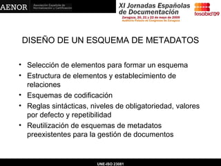 DISEÑO DE UN ESQUEMA DE METADATOS Selección de elementos para formar un esquema Estructura de elementos y establecimiento de relaciones Esquemas de codificación Reglas sintácticas, niveles de obligatoriedad, valores por defecto y repetibilidad Reutilización de esquemas de metadatos preexistentes para la gestión de documentos   UNE-ISO 23081 