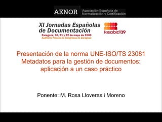 Presentación de la norma UNE-ISO/TS 23081 Metadatos para la gestión de documentos: aplicación a un caso práctico Ponente: M. Rosa Lloveras i Moreno UNE-ISO 23081 