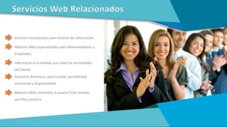 Servicios incorporados para Gestión de información
Módulos Web especializados para Administradores y
Empleados
Información a la medida que cubre las necesidades
del Cliente
Consultas dinámicas, oportunidad, portabilidad,
autonomía y disponibilidad
Módulos Web orientados a usuario final, manejo
sencillo y práctico
Servicios Web Relacionados
 