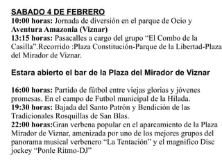 SABADO 4 DE FEBRERO 10:00 horas:  Jornada de diversión en el parque de Ocio y  Aventura Amazonia (Viznar) 13:15 horas:  Pasacalles a cargo del grupo “El Combo de la Casilla”.Recorrido :Plaza Constitución-Parque de la Libertad-Plaza del Mirador de Viznar. Estara abierto el bar de la Plaza del Mirador de Viznar 16:00 horas:  Partido de fútbol entre viejas glorias y jóvenes promesas. En el campo de Futbol municipal de la Hilada. 19:30 horas:  Bajada del Santo Patrón y Bendición de las Tradicionales Rosquillas de San Blas. 22:00 horas: Gran verbena popular en el aparcamiento de la Plaza Mirador de Viznar, amenizada por uno de los mejores grupos del panorama musical verbenero “La Tentación” y el magnifico Disc jockey “Ponle Ritmo-DJ” 