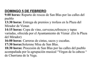 DOMINGO 5 DE FEBRERO 9:00 horas:  Reparto de roscas de San Blas por las calles del pueblo 13:30 horas : Entrega de premios y trofeos en la Plaza del Mirador de Viznar. 14:15 horas:  Copa de vino, cervezas,refrescos y tapas variadas, ofrecida por el Ayuntamiento de Viznar .(En la Plaza del Mirador) 16:00 horas : Carreras de cintas, sacos y cucañas. 17:30 horas: Solemne Misa de San Blas. 18:30 horas:  Procesión de San Blas por las calles del pueblo acompañada por la agrupación musical “Virgen de la cabeza “ de Churriana de la Vega. 