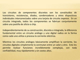 Los circuitos de componentes discretos son los constituidos de transistores, resistencias, diodos, condensadores y otros dispositivos individuales interconectados sobre una tarjeta de circuito impreso.  En un circuito integrado, todos los componentes se fabrican conjuntamente sobre una pastilla de silicio o chip.Independientemente de su construcción, discreta o integrada, la diferencia fundamental entre un circuito análogo y uno digital radica en la forma como cada uno utiliza o procesa la corriente eléctrica.Mientras los circuitos análogos básicamente amplifican la corriente, los circuitos digitales simplemente la conmutan entre un valor y otro.  Esto les permite realizar funciones increíblemente complejas, con toda confiabilidad, muy rápidamente y sin costos altos.