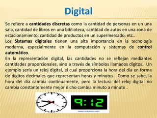 DigitalSe refiere a cantidades discretas como la cantidad de personas en un una sala, cantidad de libros en una biblioteca, cantidad de autos en una zona de estacionamiento, cantidad de productos en un supermercado, etc..Los Sistemas digitales tienen una alta importancia en la tecnología moderna, especialmente en la computación y sistemas de control automático.En la representación digital, las cantidades no se reflejan mediantes cantidades proporcionales, sino a través de símbolos llamados dígitos.  Un ejemplo sería un reloj digital, el cual proporciona la hora del día en forma de dígitos decimales que representan horas y minutos.  Como se sabe, la hora del día cambia continuamente, pero la lectura del reloj digital no cambia constantemente mejor dicho cambia minuto a minuto .