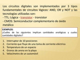 Los circuitos digitales son implementados por 3 tipos fundamentales de circuitos lógicos: AND, OR y NOT y las tecnologías utilizadas son: - TTL: Lógica - transistor - transistor- CMOS: Semiconductor complementario de óxido metálicoEJEMPLOS:¿Cuáles de las siguientes implican cantidades analógicas y cuales cantidades digitales?Interruptor de 10 posicionesCorriente que fluye de una toma de corriente eléctricaTemperatura de un espacioGranos de arena en la playaVelocímetro de un automóvil