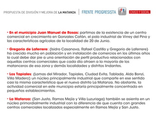 • En el municipio Juan Manuel de Rosas: partimos de la existencia de un centro
comercial en crecimiento en Gonzales Catán, el polo industrial de Virrey del Pino y
las características agrícolas de la localidad de 20 de Junio.
• Gregorio de Laferrere: (Isidro Casanova, Rafael Castillo y Gregorio de Laferrere)
ha crecido mucho en población y en instalación de comercios en los últimos años
lo cual debe dar pie a una orientación de perfil productivo relacionados con
aquellas centros comerciales que cada día atraen a la mayoría de los
matanceros de esa zona y demás localidades y distritos lindantes.
• Los Tapiales: (Lomas del Mirador, Tapiales, Ciudad Evita, Tablada, Aldo Bonzi,
Villa Madero) un núcleo principalmente industrial que comparte en ese sentido
casi la misma característica que el nuevo distrito La Matanza. No obstante, la
actividad comercial en este municipio estaría principalmente concentrada en
pequeños establecimientos.
• La Matanza: (San Justo, Ramos Mejía y Villa Luzuriaga) también se asienta en un
núcleo primordialmente industrial con la diferencia de que cuenta con grandes
centros comerciales localizados especialmente en Ramos Mejía y San Justo.

 