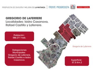 GREGORIO DE LAFERRERE
Localidades: Isidro Casanova,
Rafael Castillo y Laferrere.
Población:
586.211 hab.

Delegaciones
Municipales:
Gregorio de Laferrere,
Rafael Castillo e Isidro
Casanova.

Superficie:
57,5 Km.2

 