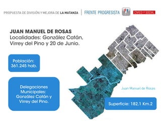 JUAN MANUEL DE ROSAS
Localidades: González Catán,
Virrey del Pino y 20 de Junio.
Población:
361.245 hab.

Delegaciones
Municipales:
González Catán y
Virrey del Pino.

Superficie: 182,1 Km.2

 