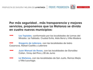 Por más seguridad , más transparencia y mejores
servicios, proponemos que La Matanza se divida
en cuatro nuevos municipios:
Los Tapiales, conformado por las localidades de Lomas del
Mirador, La Tablada, Ciudad Evita, Aldo Bonzi y Villa Madero
Gregorio de Laferrere, con las localidades de Isidro
Casanova, Rafael Castillo y Laferrere
Juan Manuel de Rosas, con las localidades de González
Catan, Virrey del Pino y 20 de Junio
La Matanza, con las localidades de San Justo, Ramos Mejía
y Villa Luzuriaga.

 