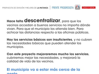 descentralizar

Hace falta
, para que los
vecinos accedan a buenos servicios no importa dónde
vivan. Para que el municipio los atienda bien. Para
achicar las distancias respecto a las oficinas públicas.
Hoy los servicios básicos son insuficientes, y no cubren
las necesidades básicas que pueden atender los
municipios.
Con este proyecto mejoraremos mucho los servicios,
cubriremos mejor las necesidades, y mejorará la
calidad de vida de los vecinos.

El municipio va a estar más cerca de la

 