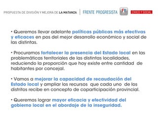 • Queremos llevar adelante políticas públicas más efectivas
y eficaces en pos del mejor desarrollo económico y social de
las distintas.
• Procuramos fortalecer la presencia del Estado local en las
problemáticas territoriales de las distintas localidades,
reduciendo la proporción que hoy existe entre cantidad de
habitantes por concejal.
• Vamos a mejorar la capacidad de recaudación del
Estado local y ampliar los recursos que cada uno de los
distritos recibe en concepto de coparticipación provincial.
• Queremos lograr mayor eficacia y efectividad del
gobierno local en el abordaje de la inseguridad.

 