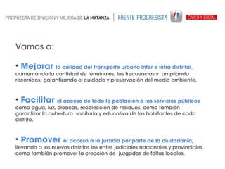 Vamos a:
• Mejorar

la calidad del transporte urbano inter e intra distrital,
aumentando la cantidad de terminales, las frecuencias y ampliando
recorridos, garantizando el cuidado y preservación del medio ambiente.

• Facilitar

el acceso de toda la población a los servicios públicos
como agua, luz, cloacas, recolección de residuos, como también
garantizar la cobertura sanitaria y educativa de los habitantes de cada
distrito.

• Promover

el acceso a la justicia por parte de la ciudadanía,
llevando a los nuevos distritos los entes judiciales nacionales y provinciales,
como también promover la creación de juzgados de faltas locales.

 