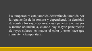 La temperatura esta también determinada también por
la regulación de la sombra y dependiendo la densidad
de sombra los rayos solares van a penetrar con mayor
o menor abundancia, cuando hay mayor penetración
de rayos solares es mayor el calor y estos hace que
aumente la temperatura.
 