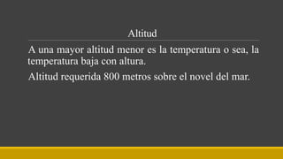 Altitud
A una mayor altitud menor es la temperatura o sea, la
temperatura baja con altura.
Altitud requerida 800 metros sobre el novel del mar.
 