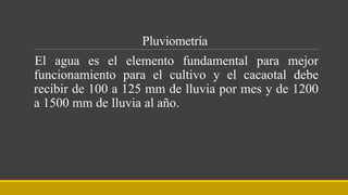 Pluviometría
El agua es el elemento fundamental para mejor
funcionamiento para el cultivo y el cacaotal debe
recibir de 100 a 125 mm de lluvia por mes y de 1200
a 1500 mm de lluvia al año.
 