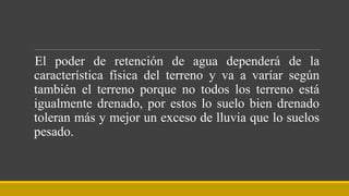 El poder de retención de agua dependerá de la
característica física del terreno y va a varíar según
también el terreno porque no todos los terreno está
igualmente drenado, por estos lo suelo bien drenado
toleran más y mejor un exceso de lluvia que lo suelos
pesado.
 