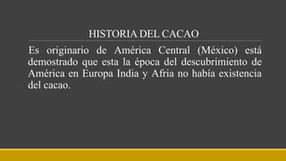 HISTORIA DEL CACAO
Es originario de América Central (México) está
demostrado que esta la época del descubrimiento de
América en Europa India y Afria no había existencia
del cacao.
 