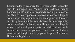 Conquistador y colonizador Hernán Cortes encontró
que lo aborigen de México una extraña bebida
llamada pinole que era preparada con agua y cacao,
de México los españoles llevaron el cacao a España
donde al principio por su sabor amargo no se tomó en
cuenta y los españoles modificaron la bebida(pinole)
donde le añadieron leche, vainilla y azúcar así España
se convirtió en el primer país que utilizo el cacao, la
bebida del cacao se popularizo en Francia, Italia a
principio del siglo XVII y poco después Alemania,
Holanda e Inglaterra.
 
