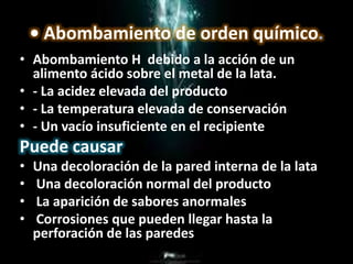 • Abombamiento de orden químico.
• Abombamiento H debido a la acción de un
alimento ácido sobre el metal de la lata.
• - La acidez elevada del producto
• - La temperatura elevada de conservación
• - Un vacío insuficiente en el recipiente
Puede causar
• Una decoloración de la pared interna de la lata
• Una decoloración normal del producto
• La aparición de sabores anormales
• Corrosiones que pueden llegar hasta la
perforación de las paredes
 