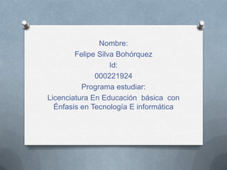 Nombre:
Felipe Silva Bohórquez
Id:
000221924
Programa estudiar:
Licenciatura En Educación básica con
Énfasis en Tecnología E informática
 