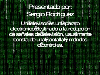 Presentado por: Sergio Rodriguez Un televisor es un aparato electrónico destinado a la recepción de señales de televisión, usualmente consta de una pantalla y mandos o controles. 