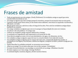 Frases de amistadTodo mi patrimonio son mis amigos. (Emily Dickinson) Un verdadero amigo es aquel que entra cuando todos los demás se van. Un amigo es alguien que está contigo porque le necesitas, aunque le encantaría estar en otra parte. Cuando te duele mirar hacia atrás y te da miedo mirar adelante, mira hacia la izquierda o la derecha y allí estaré, a tu lado. Mucha gente entra en y sale de su vida a lo largo de los años. Pero solo los verdaderos amigos dejan huellas en su corazón. Un amigo verdadero es alguien que cree en ti aunque tu hayas dejado de creer en ti mismo. Un abrazo vale mil palabras. Un amigo más. Cultivar un verdadero amigo requiere dedicación y tiempo. La amistad es el ingrediente más importante en la receta de la vida. Una vida sin amigos es como vivir en una isla desierta, sin agua, sin alimentos, sin luz. Un verdadero amigo es alguien capaz de tocar tu corazón desde el otro lado del mundo. Un verdadero amigo es alguien que te conoce tal como eres, comprende dónde has estado, te acompaña en tus logros y tus fracasos, celebra tus alegrías, comparte tu dolor y jamás te juzga por tus errores. Quién descubra la verdadera amistad, se encuentra con un tesoro. ¿Qué es un amigo? Es un único alma que vive en dos cuerpos. (Aristóteles)La mejor forma de destruir a su enemigo es convertirle en su amigo. (Abraham Lincoln)El mejor espejo es un viejo amigo. (George Herbert)La amistad duplica nuestras alegrías y divide nuestra tristeza. 