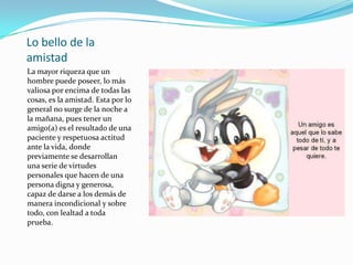 Lo bello de la amistadLa mayor riqueza que un hombre puede poseer, lo más valiosa por encima de todas las cosas, es la amistad. Esta por lo general no surge de la noche a la mañana, pues tener un amigo(a) es el resultado de una paciente y respetuosa actitud ante la vida, donde previamente se desarrollan una serie de virtudes personales que hacen de una persona digna y generosa, capaz de darse a los demás de manera incondicional y sobre todo, con lealtad a toda prueba. 